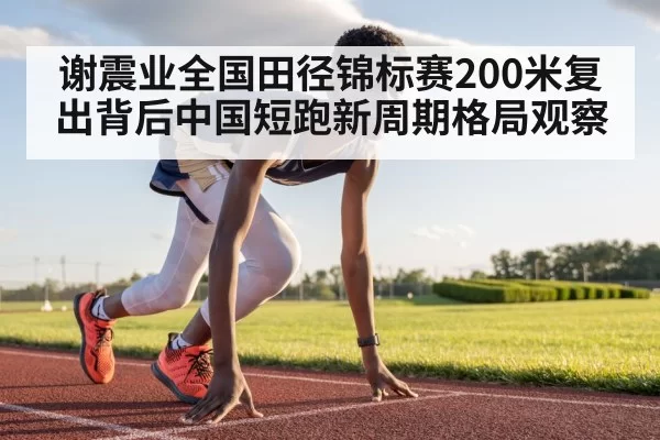 谢震业全国田径锦标赛200米复出背后中国短跑新周期格局观察
