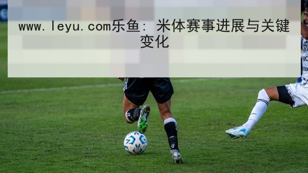 www.leyu.com乐鱼: 米体赛事进展与关键变化 www.leyu.com乐鱼: 米体赛事进展与关键变化